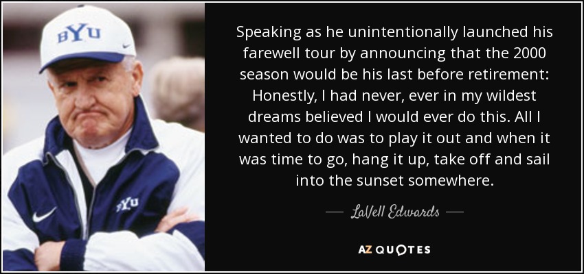 Speaking as he unintentionally launched his farewell tour by announcing that the 2000 season would be his last before retirement: Honestly, I had never, ever in my wildest dreams believed I would ever do this. All I wanted to do was to play it out and when it was time to go, hang it up, take off and sail into the sunset somewhere. - LaVell Edwards