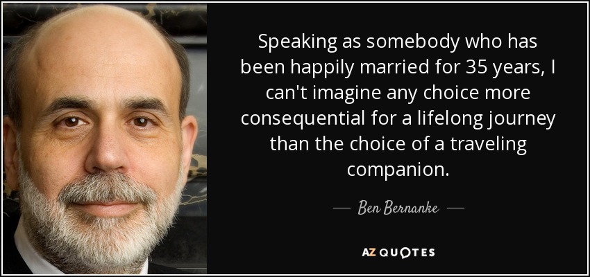 Speaking as somebody who has been happily married for 35 years, I can't imagine any choice more consequential for a lifelong journey than the choice of a traveling companion. - Ben Bernanke