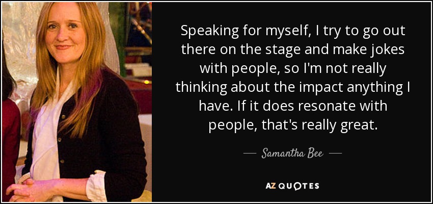Speaking for myself, I try to go out there on the stage and make jokes with people, so I'm not really thinking about the impact anything I have. If it does resonate with people, that's really great. - Samantha Bee