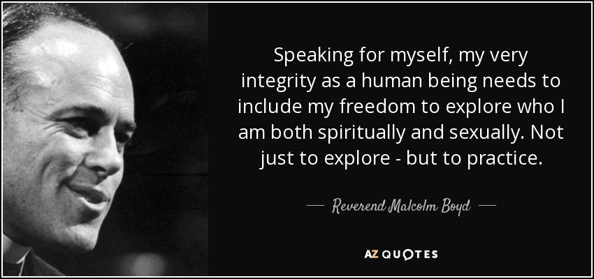Speaking for myself, my very integrity as a human being needs to include my freedom to explore who I am both spiritually and sexually. Not just to explore - but to practice. - Reverend Malcolm Boyd