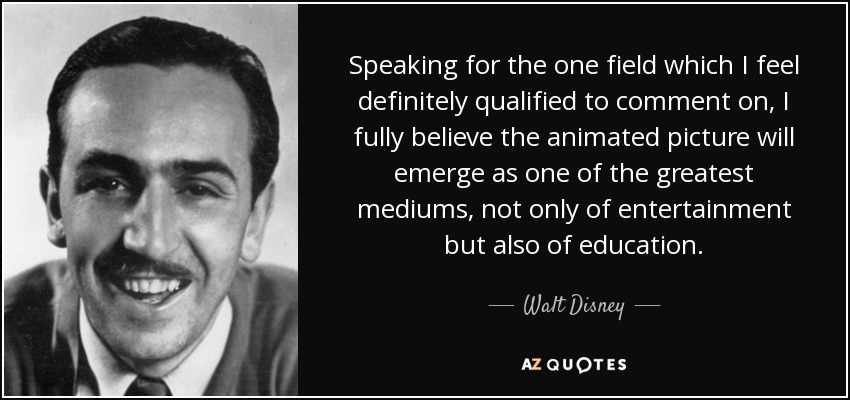 Speaking for the one field which I feel definitely qualified to comment on, I fully believe the animated picture will emerge as one of the greatest mediums, not only of entertainment but also of education. - Walt Disney