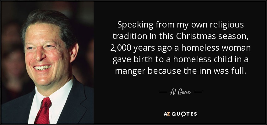 Speaking from my own religious tradition in this Christmas season, 2,000 years ago a homeless woman gave birth to a homeless child in a manger because the inn was full. - Al Gore