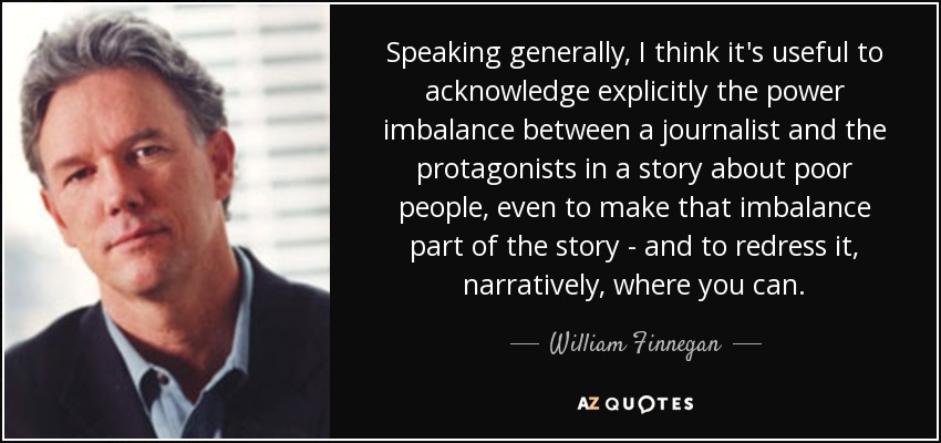 Speaking generally, I think it's useful to acknowledge explicitly the power imbalance between a journalist and the protagonists in a story about poor people, even to make that imbalance part of the story - and to redress it, narratively, where you can. - William Finnegan
