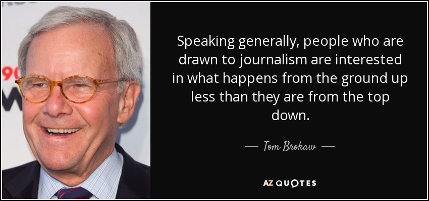 Speaking generally, people who are drawn to journalism are interested in what happens from the ground up less than they are from the top down. - Tom Brokaw