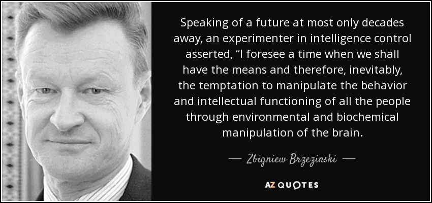Speaking of a future at most only decades away, an experimenter in intelligence control asserted, “I foresee a time when we shall have the means and therefore, inevitably, the temptation to manipulate the behavior and intellectual functioning of all the people through environmental and biochemical manipulation of the brain. - Zbigniew Brzezinski