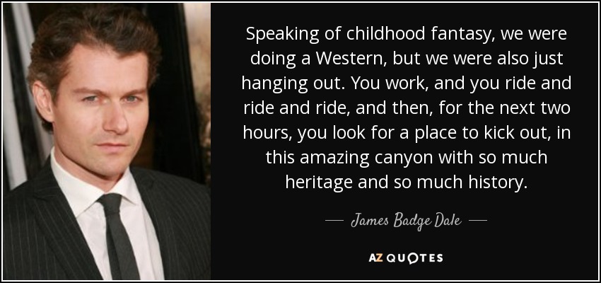 Speaking of childhood fantasy, we were doing a Western, but we were also just hanging out. You work, and you ride and ride and ride, and then, for the next two hours, you look for a place to kick out, in this amazing canyon with so much heritage and so much history. - James Badge Dale