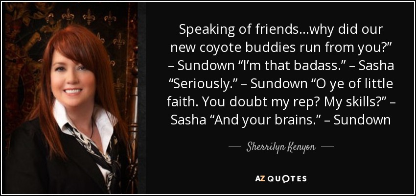 Speaking of friends…why did our new coyote buddies run from you?” – Sundown “I’m that badass.” – Sasha “Seriously.” – Sundown “O ye of little faith. You doubt my rep? My skills?” – Sasha “And your brains.” – Sundown - Sherrilyn Kenyon
