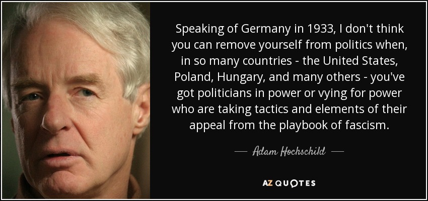 Speaking of Germany in 1933, I don't think you can remove yourself from politics when, in so many countries - the United States, Poland, Hungary, and many others - you've got politicians in power or vying for power who are taking tactics and elements of their appeal from the playbook of fascism. - Adam Hochschild