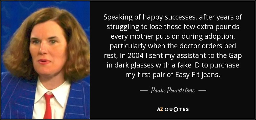 Speaking of happy successes, after years of struggling to lose those few extra pounds every mother puts on during adoption, particularly when the doctor orders bed rest, in 2004 I sent my assistant to the Gap in dark glasses with a fake ID to purchase my first pair of Easy Fit jeans. - Paula Poundstone
