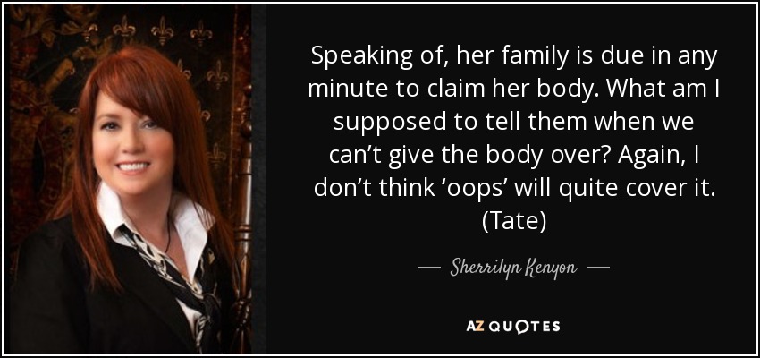 Speaking of, her family is due in any minute to claim her body. What am I supposed to tell them when we can’t give the body over? Again, I don’t think ‘oops’ will quite cover it. (Tate) - Sherrilyn Kenyon