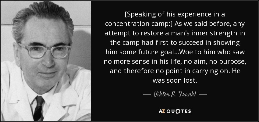 [Speaking of his experience in a concentration camp:] As we said before, any attempt to restore a man's inner strength in the camp had first to succeed in showing him some future goal...Woe to him who saw no more sense in his life, no aim, no purpose, and therefore no point in carrying on. He was soon lost. - Viktor E. Frankl