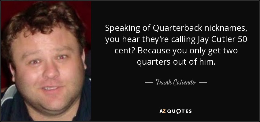 Speaking of Quarterback nicknames, you hear they're calling Jay Cutler 50 cent? Because you only get two quarters out of him. - Frank Caliendo