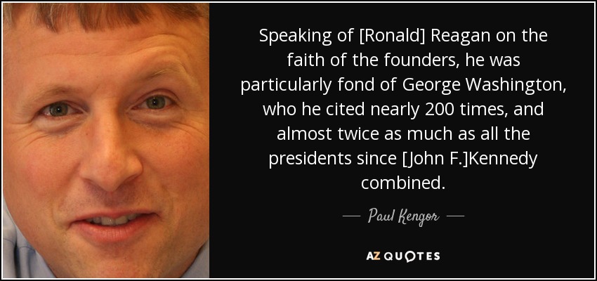 Speaking of [Ronald] Reagan on the faith of the founders, he was particularly fond of George Washington, who he cited nearly 200 times, and almost twice as much as all the presidents since [John F.]Kennedy combined. - Paul Kengor