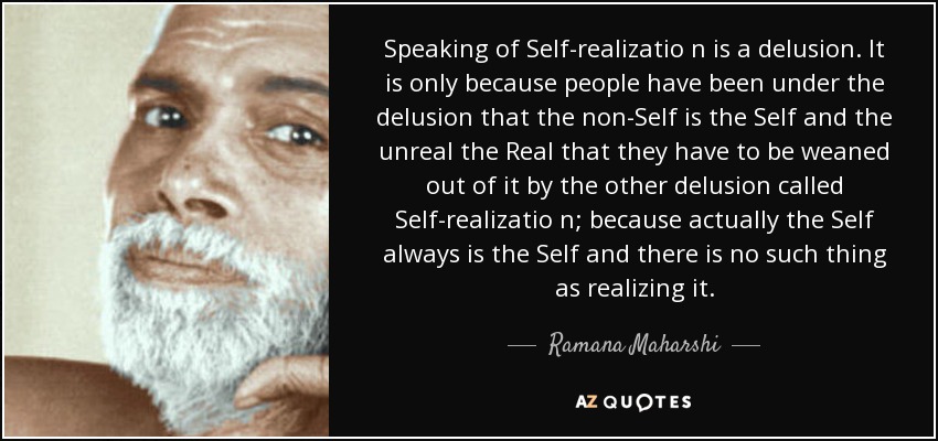 Speaking of Self-realizatio n is a delusion. It is only because people have been under the delusion that the non-Self is the Self and the unreal the Real that they have to be weaned out of it by the other delusion called Self-realizatio n; because actually the Self always is the Self and there is no such thing as realizing it. - Ramana Maharshi