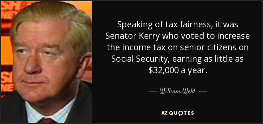 Speaking of tax fairness, it was Senator Kerry who voted to increase the income tax on senior citizens on Social Security, earning as little as $32,000 a year. - William Weld