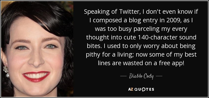 Speaking of Twitter, I don't even know if I composed a blog entry in 2009, as I was too busy parceling my every thought into cute 140-character sound bites. I used to only worry about being pithy for a living; now some of my best lines are wasted on a free app! - Diablo Cody