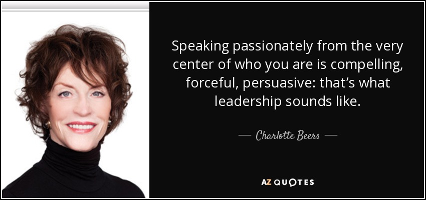 Speaking passionately from the very center of who you are is compelling, forceful, persuasive: that’s what leadership sounds like. - Charlotte Beers