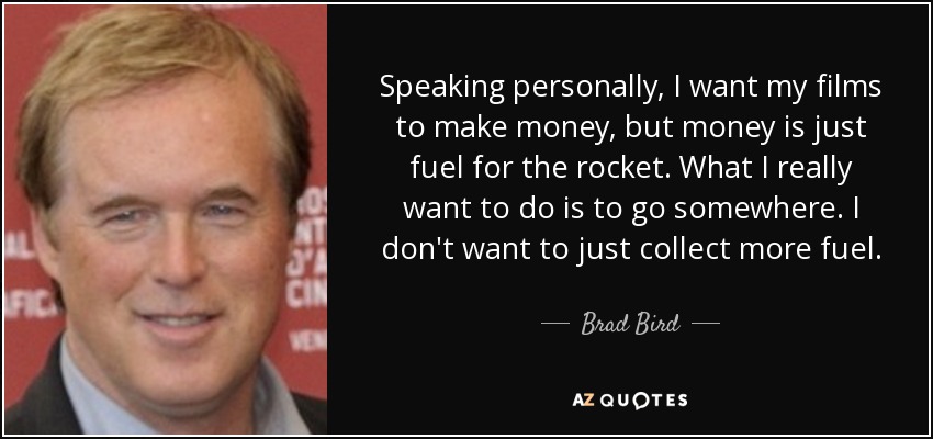 Speaking personally, I want my films to make money, but money is just fuel for the rocket. What I really want to do is to go somewhere. I don't want to just collect more fuel. - Brad Bird