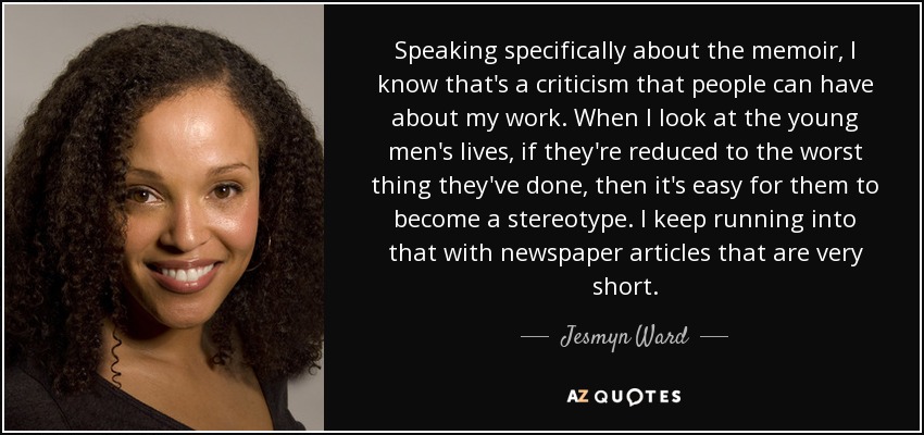 Speaking specifically about the memoir, I know that's a criticism that people can have about my work. When I look at the young men's lives, if they're reduced to the worst thing they've done, then it's easy for them to become a stereotype. I keep running into that with newspaper articles that are very short. - Jesmyn Ward