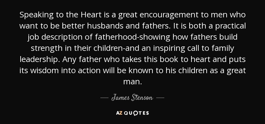 Speaking to the Heart is a great encouragement to men who want to be better husbands and fathers. It is both a practical job description of fatherhood-showing how fathers build strength in their children-and an inspiring call to family leadership. Any father who takes this book to heart and puts its wisdom into action will be known to his children as a great man. - James Stenson