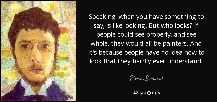 Speaking, when you have something to say, is like looking. But who looks? If people could see properly, and see whole, they would all be painters. And it's because people have no idea how to look that they hardly ever understand. - Pierre Bonnard