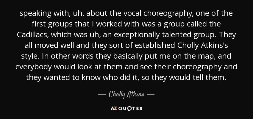 speaking with, uh, about the vocal choreography, one of the first groups that I worked with was a group called the Cadillacs, which was uh, an exceptionally talented group. They all moved well and they sort of established Cholly Atkins's style. In other words they basically put me on the map, and everybody would look at them and see their choreography and they wanted to know who did it, so they would tell them. - Cholly Atkins