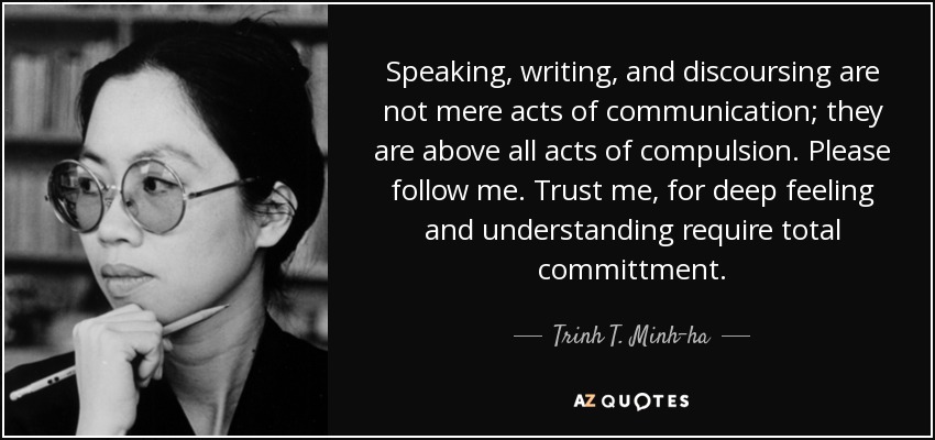 Speaking, writing, and discoursing are not mere acts of communication; they are above all acts of compulsion. Please follow me. Trust me, for deep feeling and understanding require total committment. - Trinh T. Minh-ha