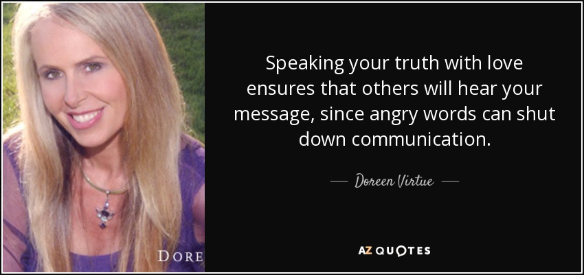 Speaking your truth with love ensures that others will hear your message, since angry words can shut down communication. - Doreen Virtue
