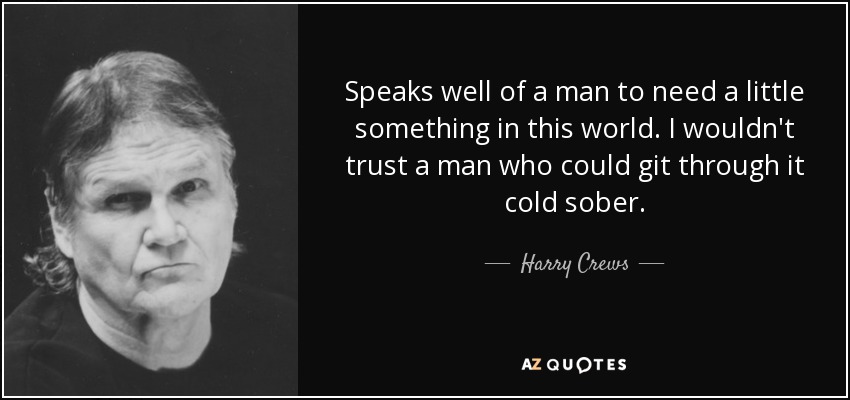 Speaks well of a man to need a little something in this world. I wouldn't trust a man who could git through it cold sober. - Harry Crews