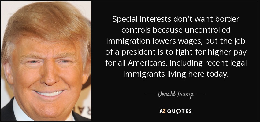 Special interests don't want border controls because uncontrolled immigration lowers wages, but the job of a president is to fight for higher pay for all Americans, including recent legal immigrants living here today. - Donald Trump