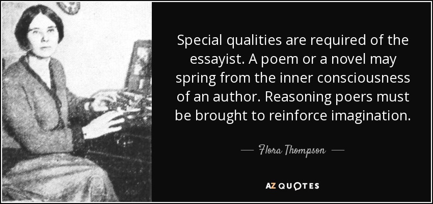 Special qualities are required of the essayist. A poem or a novel may spring from the inner consciousness of an author. Reasoning poers must be brought to reinforce imagination. - Flora Thompson