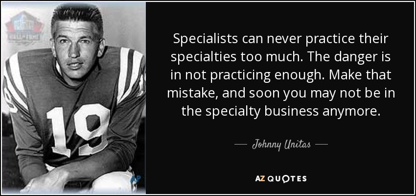 Specialists can never practice their specialties too much. The danger is in not practicing enough. Make that mistake, and soon you may not be in the specialty business anymore. - Johnny Unitas