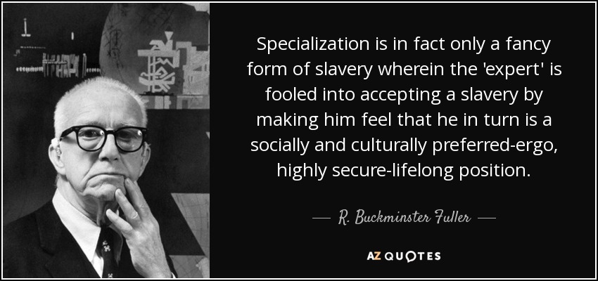 Specialization is in fact only a fancy form of slavery wherein the 'expert' is fooled into accepting a slavery by making him feel that he in turn is a socially and culturally preferred-ergo, highly secure-lifelong position. - R. Buckminster Fuller
