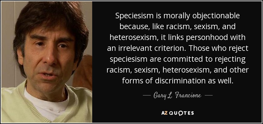 Speciesism is morally objectionable because, like racism, sexism, and heterosexism, it links personhood with an irrelevant criterion. Those who reject speciesism are committed to rejecting racism, sexism, heterosexism, and other forms of discrimination as well. - Gary L. Francione