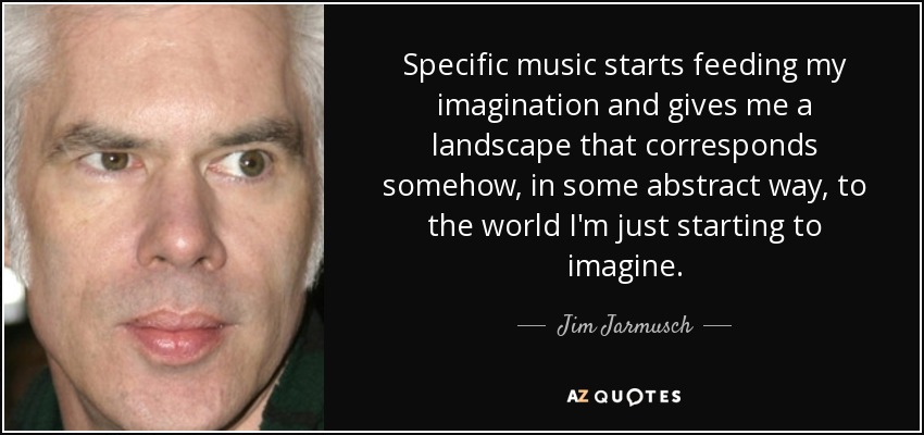 Specific music starts feeding my imagination and gives me a landscape that corresponds somehow, in some abstract way, to the world I'm just starting to imagine. - Jim Jarmusch