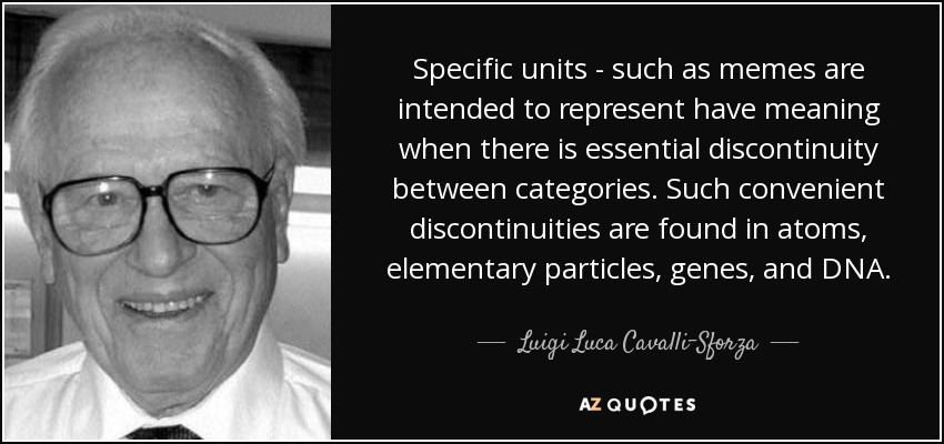 Specific units - such as memes are intended to represent have meaning when there is essential discontinuity between categories. Such convenient discontinuities are found in atoms, elementary particles, genes, and DNA. - Luigi Luca Cavalli-Sforza