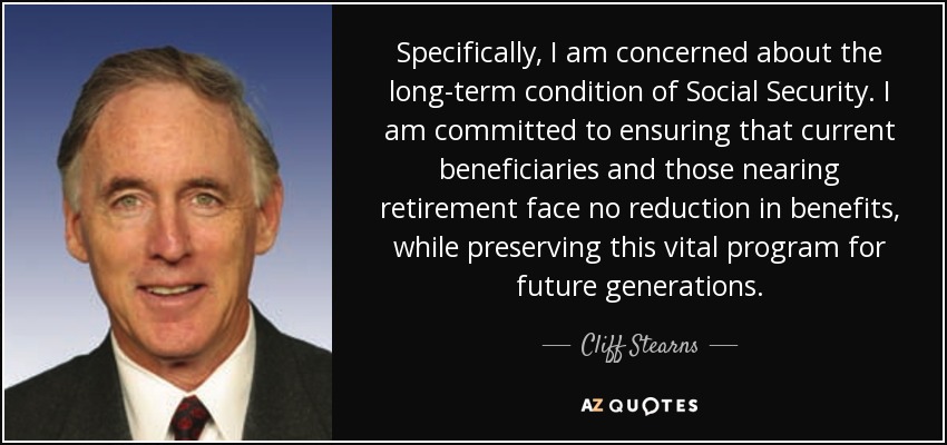 Specifically, I am concerned about the long-term condition of Social Security. I am committed to ensuring that current beneficiaries and those nearing retirement face no reduction in benefits, while preserving this vital program for future generations. - Cliff Stearns