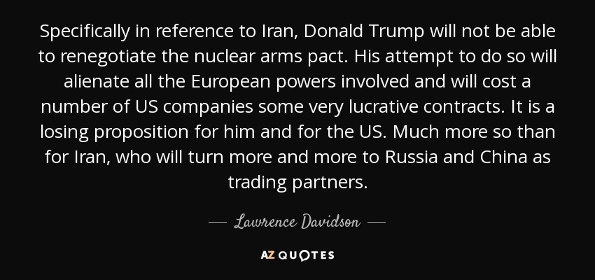 Specifically in reference to Iran, Donald Trump will not be able to renegotiate the nuclear arms pact. His attempt to do so will alienate all the European powers involved and will cost a number of US companies some very lucrative contracts. It is a losing proposition for him and for the US. Much more so than for Iran, who will turn more and more to Russia and China as trading partners. - Lawrence Davidson