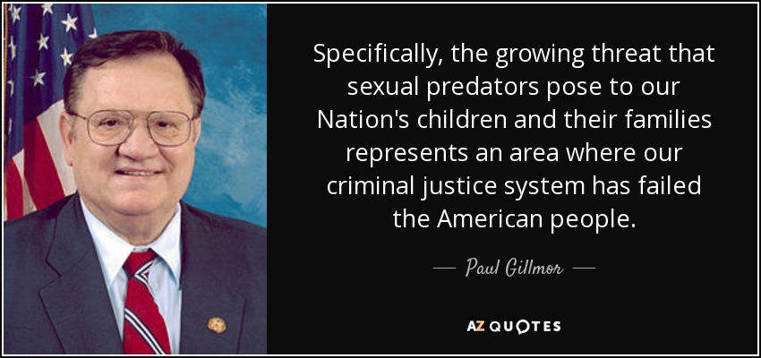 Specifically, the growing threat that sexual predators pose to our Nation's children and their families represents an area where our criminal justice system has failed the American people. - Paul Gillmor