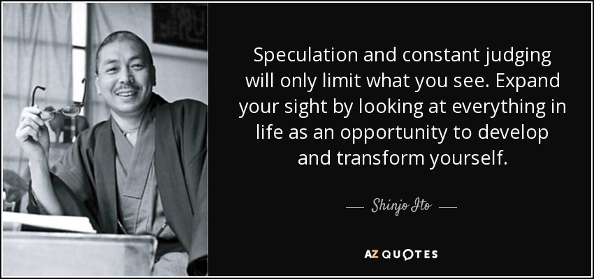 Speculation and constant judging will only limit what you see. Expand your sight by looking at everything in life as an opportunity to develop and transform yourself. - Shinjo Ito