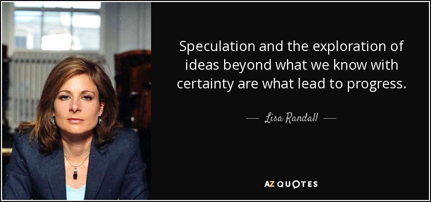 Speculation and the exploration of ideas beyond what we know with certainty are what lead to progress. - Lisa Randall