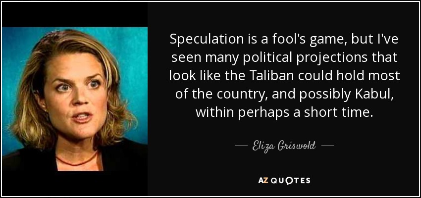 Speculation is a fool's game, but I've seen many political projections that look like the Taliban could hold most of the country, and possibly Kabul, within perhaps a short time. - Eliza Griswold