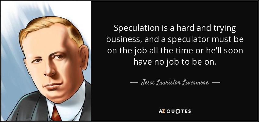 Speculation is a hard and trying business, and a speculator must be on the job all the time or he'll soon have no job to be on. - Jesse Lauriston Livermore