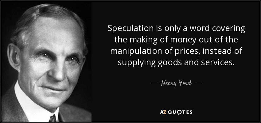 Speculation is only a word covering the making of money out of the manipulation of prices, instead of supplying goods and services. - Henry Ford