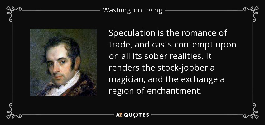 Speculation is the romance of trade, and casts contempt upon on all its sober realities. It renders the stock-jobber a magician, and the exchange a region of enchantment. - Washington Irving