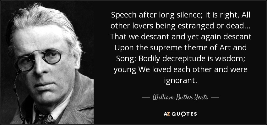 Speech after long silence; it is right, All other lovers being estranged or dead . . . That we descant and yet again descant Upon the supreme theme of Art and Song: Bodily decrepitude is wisdom; young We loved each other and were ignorant. - William Butler Yeats