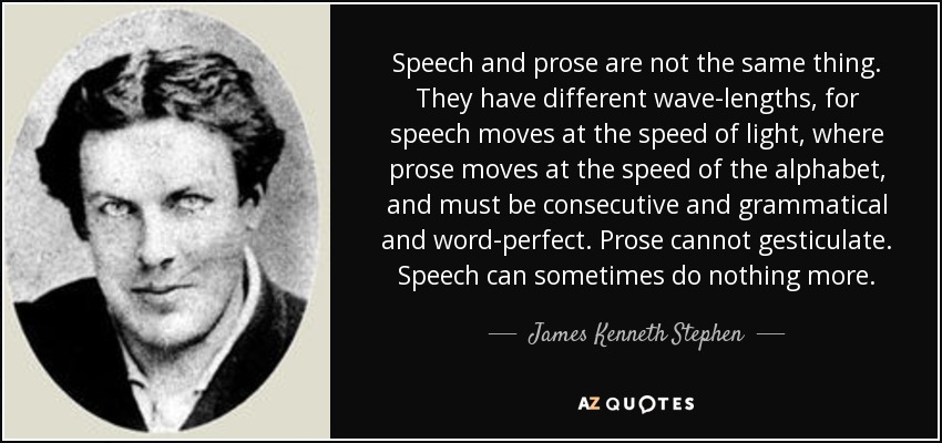Speech and prose are not the same thing. They have different wave-lengths, for speech moves at the speed of light, where prose moves at the speed of the alphabet, and must be consecutive and grammatical and word-perfect. Prose cannot gesticulate. Speech can sometimes do nothing more. - James Kenneth Stephen