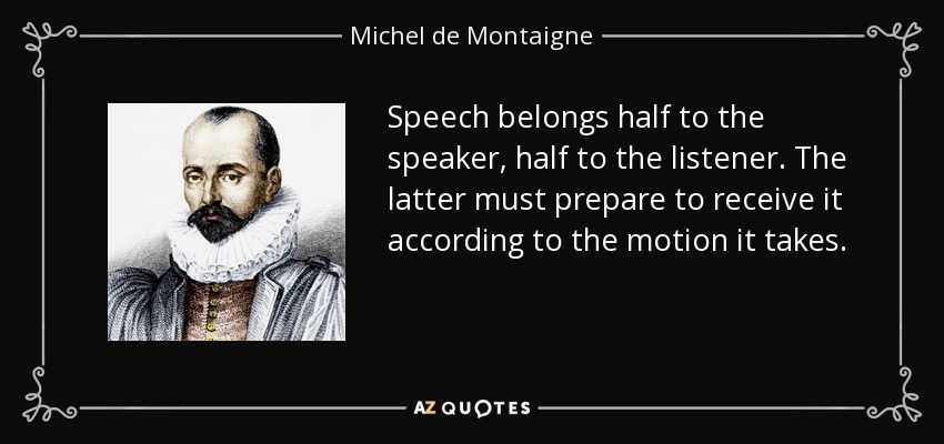 Speech belongs half to the speaker, half to the listener. The latter must prepare to receive it according to the motion it takes. - Michel de Montaigne