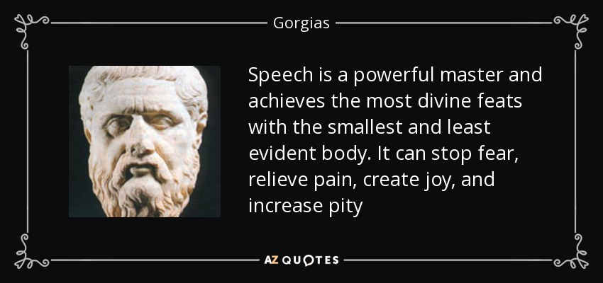 Speech is a powerful master and achieves the most divine feats with the smallest and least evident body. It can stop fear, relieve pain, create joy, and increase pity - Gorgias