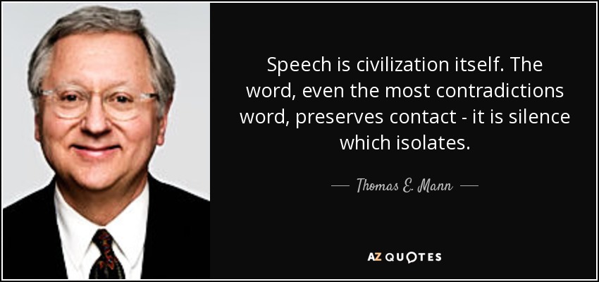 Speech is civilization itself. The word, even the most contradictions word, preserves contact - it is silence which isolates. - Thomas E. Mann